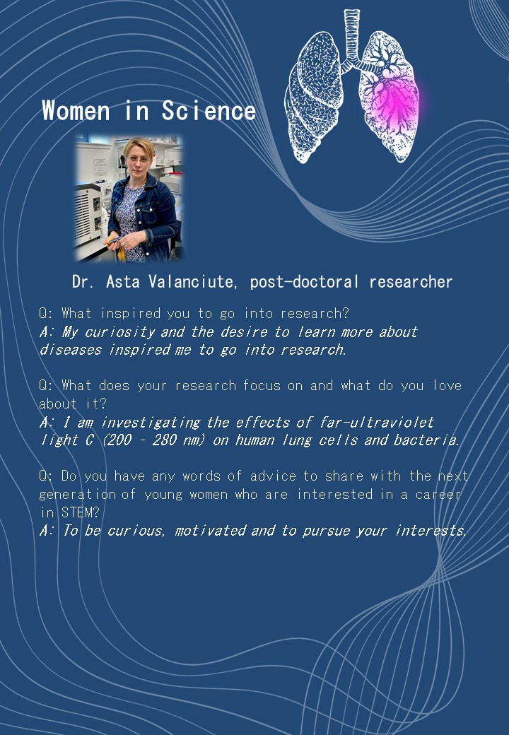 Dr. Asta Valanciute, post-doctoral researcher<br />
Q: What inspired you to go into research?<br />
A: My curiosity and the desire to learn more about diseases inspired me to go into research. </p>
<p>Q: What does your research focus on and what do you love about it?<br />
A: I am investigating the effects of far-ultraviolet light C (200 – 280 nm) on human lung cells and bacteria. </p>
<p>Q: Do you have any words of advice to share with the next generation of young women who are interested in a career in STEM?<br />
A: To be curious, motivated and to pursue your interests.<br />
