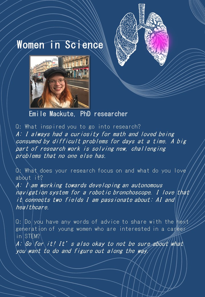 Emile Mackute, PhD researcher<br />
Q: What inspired you to go into research?<br />
A: I always had a curiosity for math and loved being consumed by difficult problems for days at a time. A big part of research work is solving new, challenging problems that no one else has. </p>
<p>Q: What does your research focus on and what do you love about it?<br />
A: I am working towards developing an autonomous navigation system for a robotic bronchoscope. I love that it connects two fields I am passionate about: AI and healthcare.</p>
<p>Q: Do you have any words of advice to share with the next generation of young women who are interested in a career in STEM?<br />
A: Go for it! It’s also okay to not be sure about what you want to do and figure out along the way.<br />
