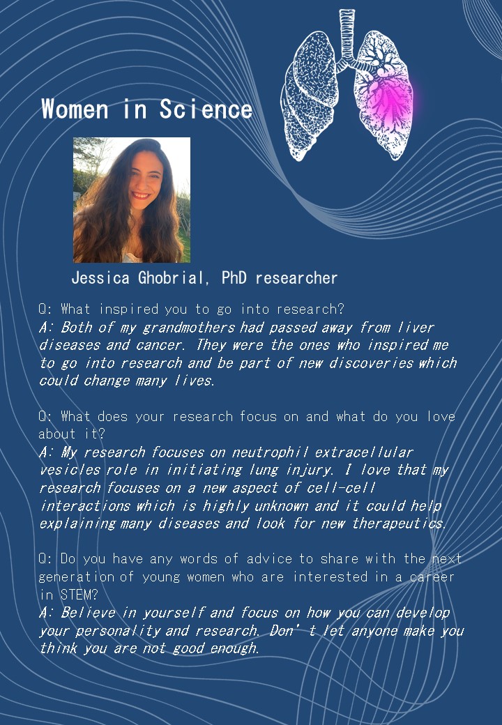 Jessica Ghobrial, PhD researcher<br />
Q: What inspired you to go into research?<br />
A: Both of my grandmothers had passed away from liver diseases and cancer. They were the ones who inspired me to go into research and be part of new discoveries which could change many lives.</p>
<p>Q: What does your research focus on and what do you love about it?<br />
A: My research focuses on neutrophil extracellular vesicles role in initiating lung injury. I love that my research focuses on a new aspect of cell-cell interactions which is highly unknown and it could help explaining many diseases and look for new therapeutics.</p>
<p>Q: Do you have any words of advice to share with the next generation of young women who are interested in a career in STEM?<br />
A: Believe in yourself and focus on how you can develop your personality and research. Don’t let anyone make you think you are not good enough.</p>
<p>