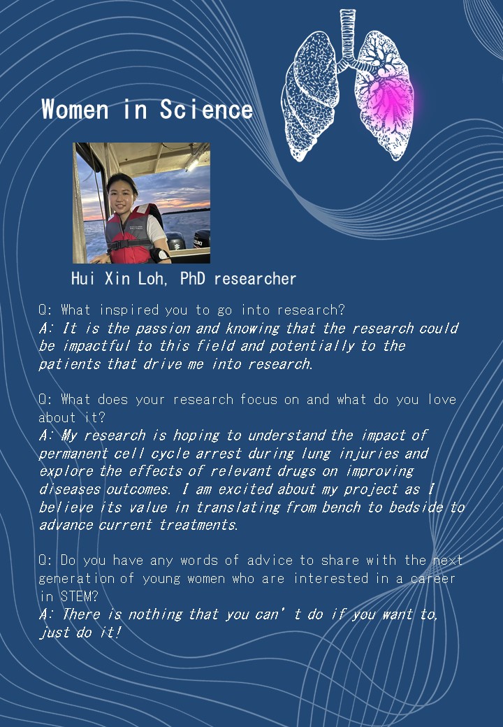 Hui Xin Loh, PhD researcher<br />
Q: What inspired you to go into research?<br />
A: It is the passion and knowing that the research could be impactful to this field and potentially to the patients that drive me into research. </p>
<p>Q: What does your research focus on and what do you love about it?<br />
A: My research is hoping to understand the impact of permanent cell cycle arrest during lung injuries and explore the effects of relevant drugs on improving diseases outcomes. I am excited about my project as I believe its value in translating from bench to bedside to advance current treatments.</p>
<p>Q: Do you have any words of advice to share with the next generation of young women who are interested in a career in STEM?<br />
A: There is nothing that you can’t do if you want to, just do it!<br />

